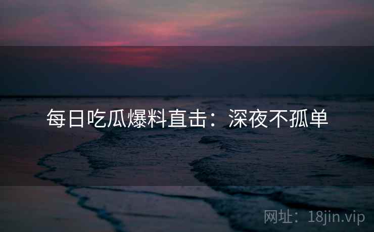 每日吃瓜爆料直击：深夜不孤单
