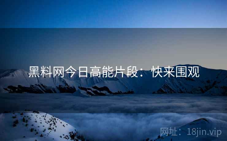 黑料网今日高能片段：快来围观