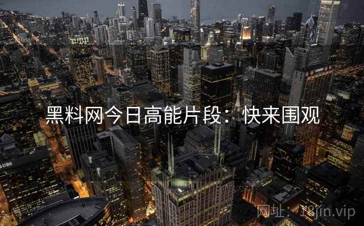 黑料网今日高能片段：快来围观