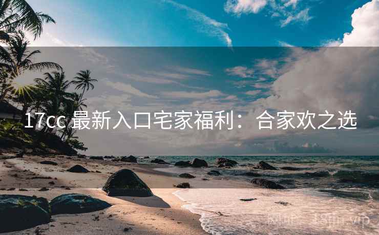 17cc 最新入口宅家福利：合家欢之选