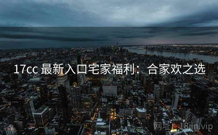 17cc 最新入口宅家福利：合家欢之选