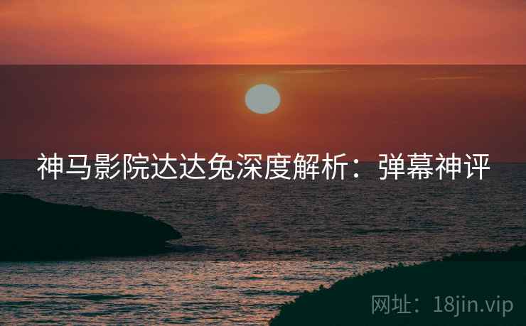 神马影院达达兔深度解析：弹幕神评