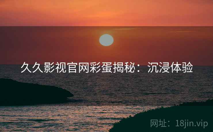久久影视官网彩蛋揭秘：沉浸体验