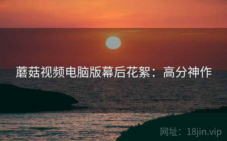 蘑菇视频电脑版幕后花絮：高分神作
