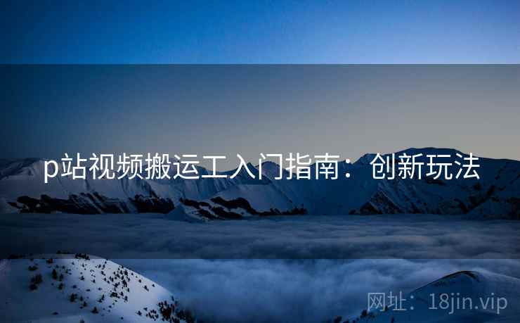 p站视频搬运工入门指南：创新玩法