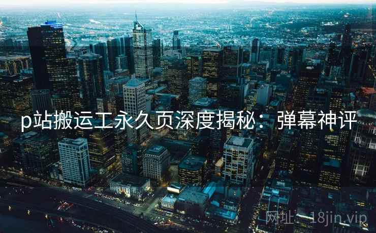 p站搬运工永久页深度揭秘：弹幕神评