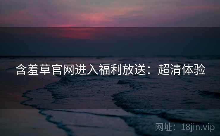 含羞草官网进入福利放送：超清体验