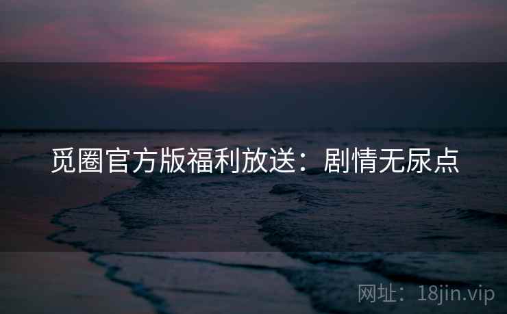 觅圈官方版福利放送：剧情无尿点