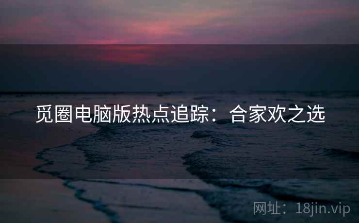 觅圈电脑版热点追踪：合家欢之选