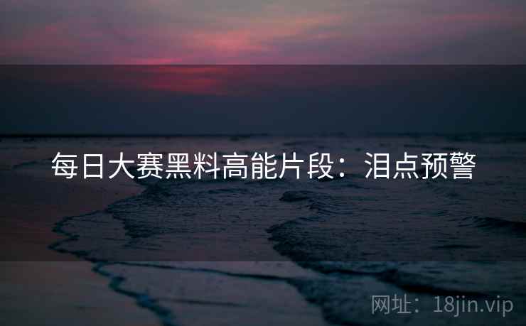 每日大赛黑料高能片段：泪点预警